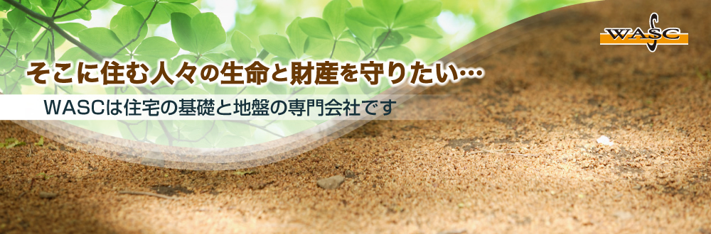 そこに住む人々の生命と財産を守りたい WASCは住宅の基礎と地盤の専門会社です